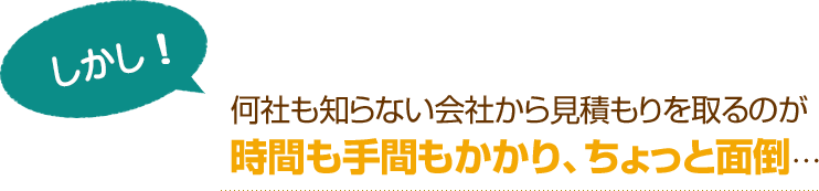 [しかし！]何社も知らない会社から見積もりを取るのが時間も手間もかかり、ちょっと面倒…