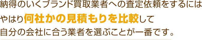 納得のいくブランド買取業者への査定依頼をするにはやはり何社かの見積もりを比較して自分の会社に合う業者を選ぶことが一番です。