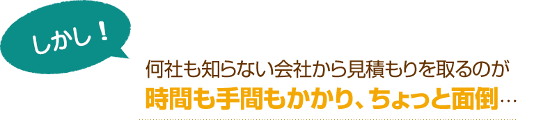 [しかし！]何社も知らない会社から見積もりを取るのが時間も手間もかかり、ちょっと面倒…