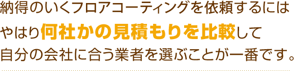 納得のいくフロアコーティングを依頼するにはやはり何社かの見積もりを比較して自分の会社に合う業者を選ぶことが一番です。