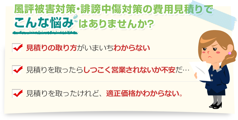 [こんな悩みありませんか？]見積りの取り方がいまいちわからない。見積りを取ったらしつこく営業されないか不安だ…。見積りを取ったけれど、適正価格かわからない。