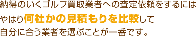 納得のいくゴルフ買取業者への査定依頼をするにはやはり何社かの見積もりを比較して自分に合う業者を選ぶことが一番です。