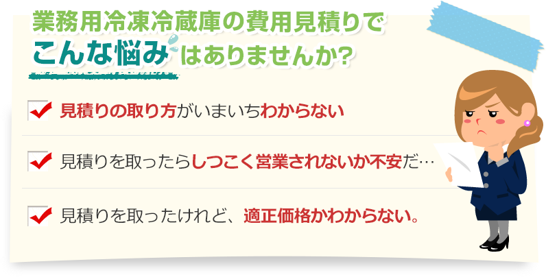 [こんな悩みありませんか？]見積りの取り方がいまいちわからない。見積りを取ったらしつこく営業されないか不安だ…。見積りを取ったけれど、適正価格かわからない。