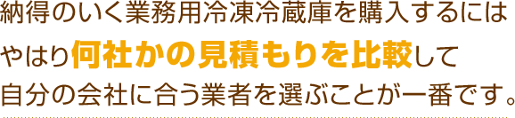 納得のいく業務用冷凍冷蔵庫を購入するにはやはり何社かの見積もりを比較して自分の会社に合う業者を選ぶことが一番です。