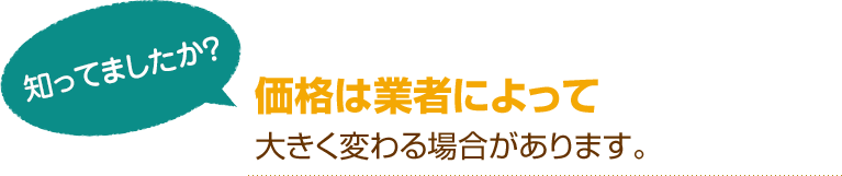 [知ってましたか？]価格は業者によって大きく変わる場合があります。