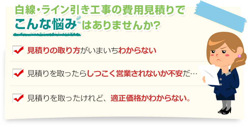 [こんな悩みありませんか？]見積りの取り方がいまいちわからない。見積りを取ったらしつこく営業されないか不安だ…。見積りを取ったけれど、適正価格かわからない。