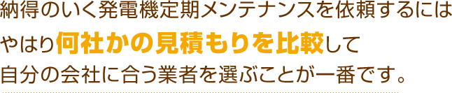 納得のいく発電機定期メンテナンスを依頼するにはやはり何社かの見積もりを比較して自分の会社に合う業者を選ぶことが一番です。