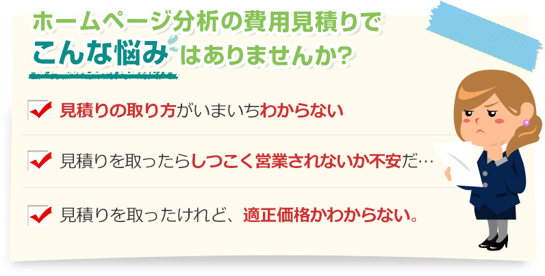 [こんな悩みありませんか？]見積りの取り方がいまいちわからない。見積りを取ったらしつこく営業されないか不安だ…。見積りを取ったけれど、適正価格かわからない。