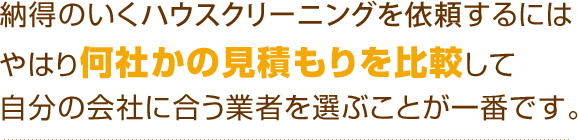 納得のいくハウスクリーニングを依頼するにはやはり何社かの見積もりを比較して自分の会社に合う業者を選ぶことが一番です。