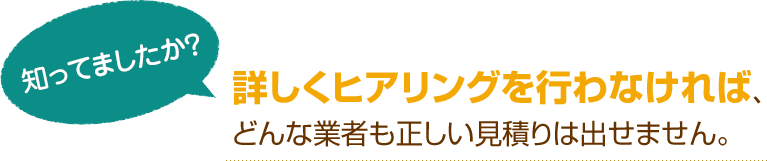 [知ってましたか？]詳しくヒアリングを行わなければ、どんな業者も正しい見積りは出せません。