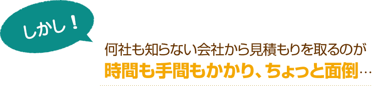 [しかし！]何社も知らない会社から見積もりを取るのが時間も手間もかかり、ちょっと面倒…