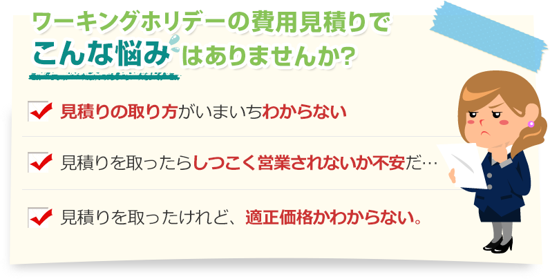 [こんな悩みありませんか？]見積りの取り方がいまいちわからない。見積りを取ったらしつこく営業されないか不安だ…。見積りを取ったけれど、適正価格かわからない。