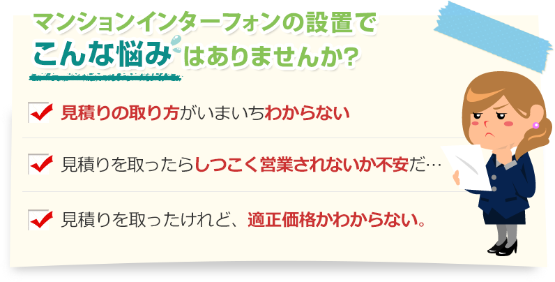 [こんな悩みありませんか？]見積りの取り方がいまいちわからない。見積りを取ったらしつこく営業されないか不安だ…。見積りを取ったけれど、適正価格かわからない。