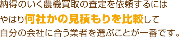 納得のいく農機買取の査定を依頼するにはやはり何社かの見積もりを比較して自分の会社に合う業者を選ぶことが一番です。