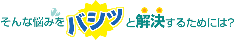 そんな悩みをバシッっと解決するためには？