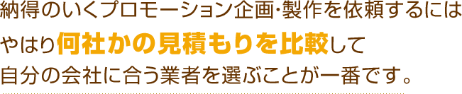 納得のいくプロモーション企画・製作を依頼するにはやはり何社かの見積もりを比較して自分の会社に合う業者を選ぶことが一番です。