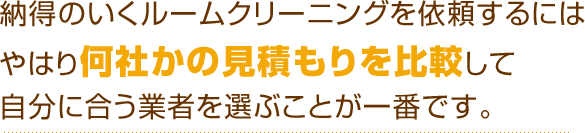 納得のいくルームクリーニングを依頼するにはやはり何社かの見積もりを比較して自分に合う業者を選ぶことが一番です。